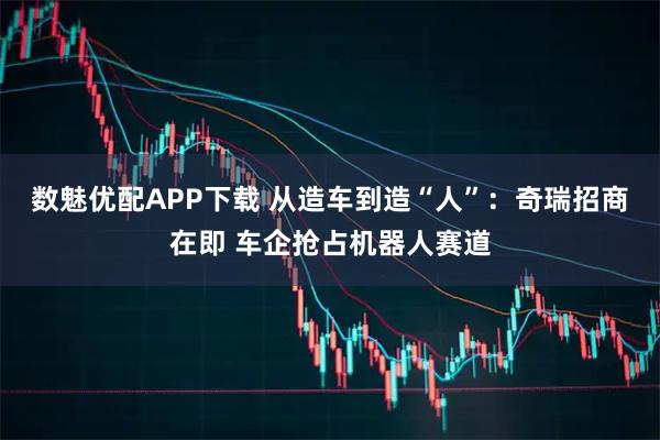数魅优配APP下载 从造车到造“人”：奇瑞招商在即 车企抢占机器人赛道