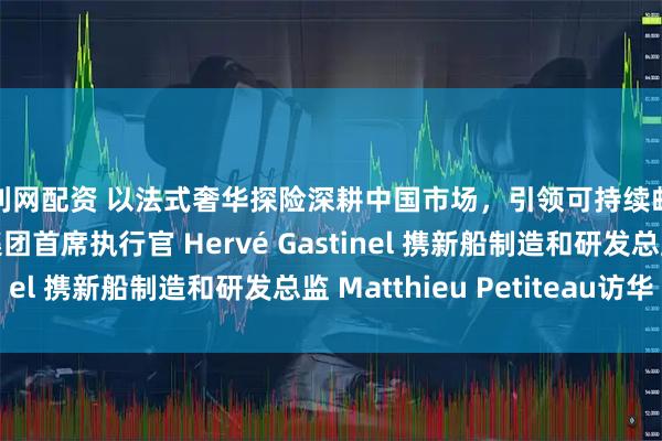 股利网配资 以法式奢华探险深耕中国市场，引领可持续邮轮未来：庞洛探险集团首席执行官 Hervé Gastinel 携新船制造和研发总监 Matthieu Petiteau访华