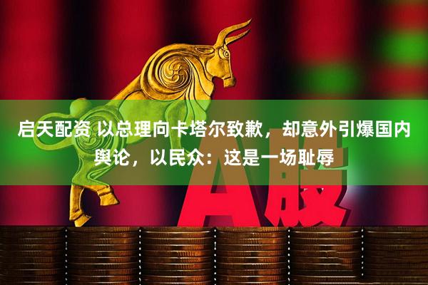 启天配资 以总理向卡塔尔致歉，却意外引爆国内舆论，以民众：这是一场耻辱