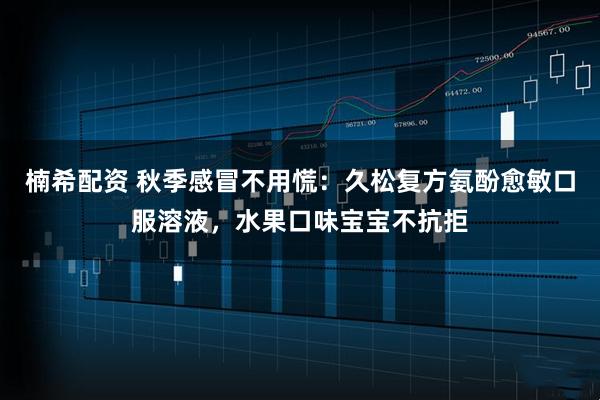 楠希配资 秋季感冒不用慌：久松复方氨酚愈敏口服溶液，水果口味宝宝不抗拒