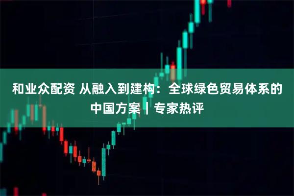 和业众配资 从融入到建构：全球绿色贸易体系的中国方案｜专家热评