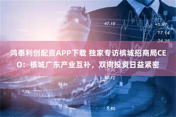 鸿泰利创配资APP下载 独家专访槟城招商局CEO：槟城广东产业互补，双向投资日益紧密