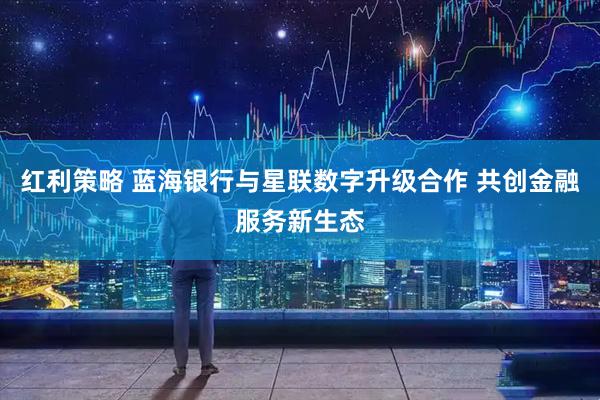 红利策略 蓝海银行与星联数字升级合作 共创金融服务新生态
