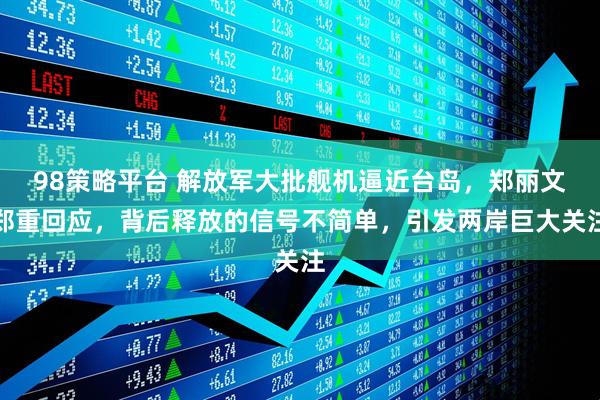 98策略平台 解放军大批舰机逼近台岛，郑丽文郑重回应，背后释放的信号不简单，引发两岸巨大关注