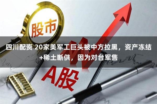 四川配资 20家美军工巨头被中方拉黑，资产冻结+稀土断供，因为对台军售