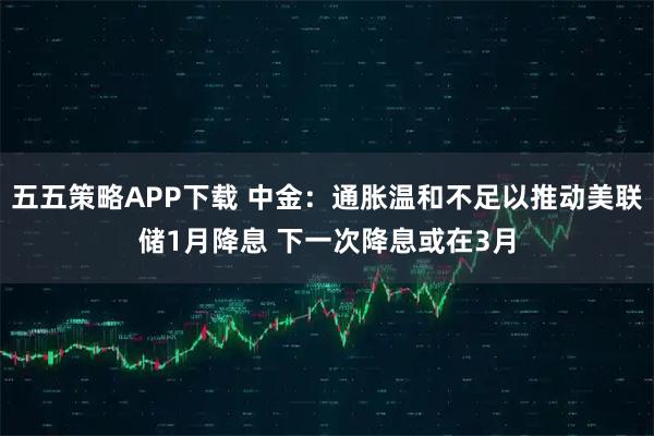 五五策略APP下载 中金：通胀温和不足以推动美联储1月降息 下一次降息或在3月