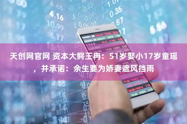 天创网官网 资本大鳄王冉：51岁娶小17岁童瑶，并承诺：余生要为娇妻遮风挡雨