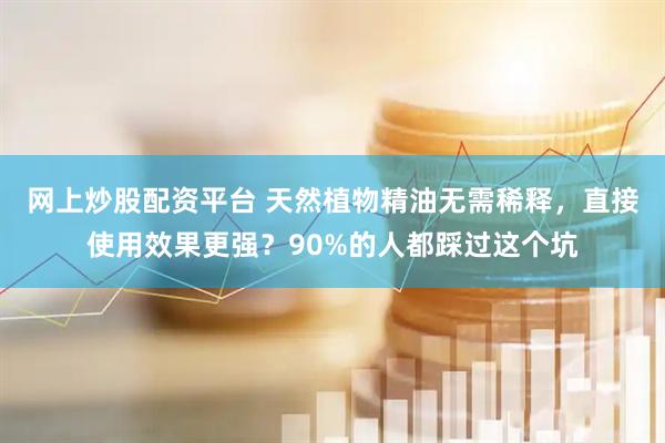 网上炒股配资平台 天然植物精油无需稀释，直接使用效果更强？90%的人都踩过这个坑