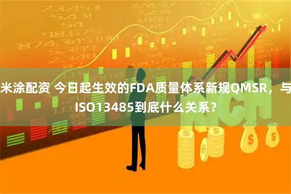 米涂配资 今日起生效的FDA质量体系新规QMSR，与ISO13485到底什么关系？
