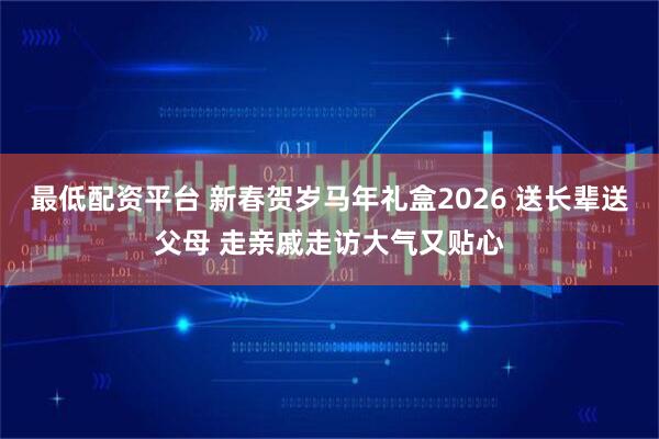 最低配资平台 新春贺岁马年礼盒2026 送长辈送父母 走亲戚走访大气又贴心