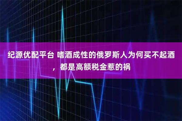 纪源优配平台 嗜酒成性的俄罗斯人为何买不起酒，都是高额税金惹的祸