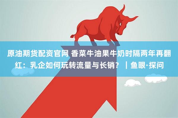 原油期货配资官网 香菜牛油果牛奶时隔两年再翻红：乳企如何玩转流量与长销？｜鱼眼·探问