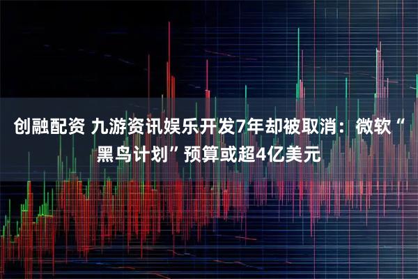 创融配资 九游资讯娱乐开发7年却被取消：微软“黑鸟计划”预算或超4亿美元