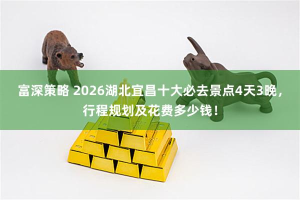 富深策略 2026湖北宜昌十大必去景点4天3晚，行程规划及花费多少钱！