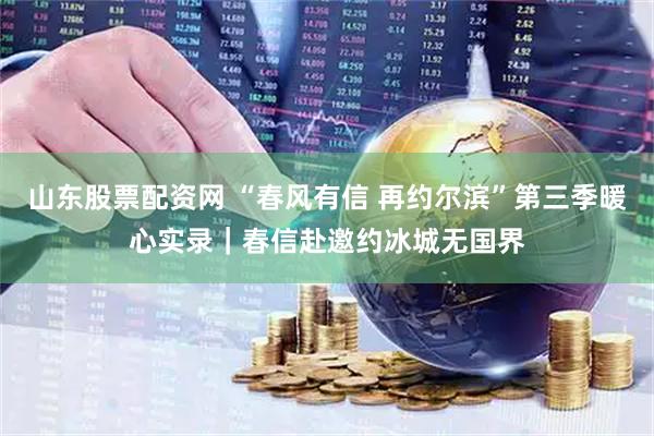 山东股票配资网 “春风有信 再约尔滨”第三季暖心实录｜春信赴邀约冰城无国界