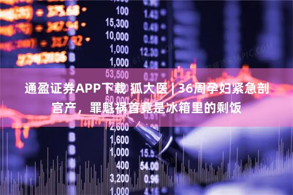 通盈证券APP下载 狐大医 | 36周孕妇紧急剖宫产，罪魁祸首竟是冰箱里的剩饭