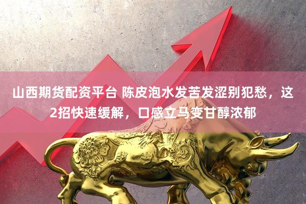 山西期货配资平台 陈皮泡水发苦发涩别犯愁，这2招快速缓解，口感立马变甘醇浓郁