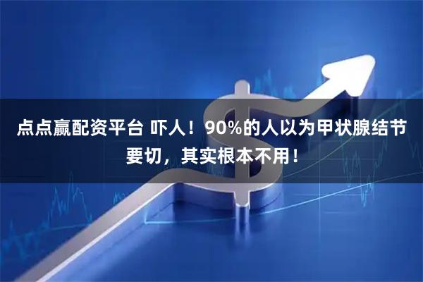 点点赢配资平台 吓人！90%的人以为甲状腺结节要切，其实根本不用！