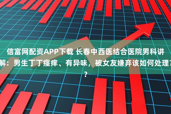 信富网配资APP下载 长春中西医结合医院男科讲解:男生丁丁瘙痒、有异味,被女友嫌弃该如何处理?