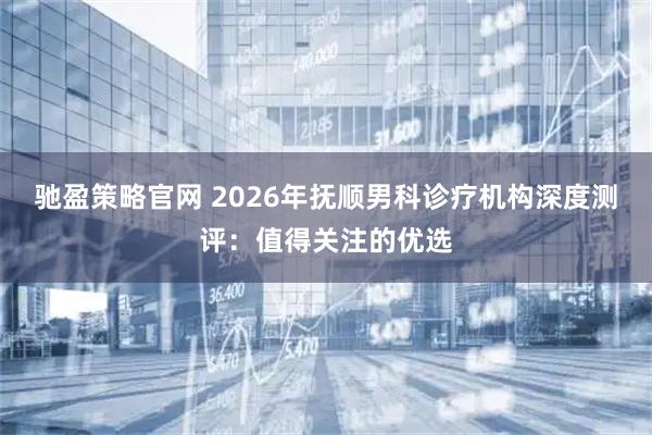 驰盈策略官网 2026年抚顺男科诊疗机构深度测评:值得关注的优选