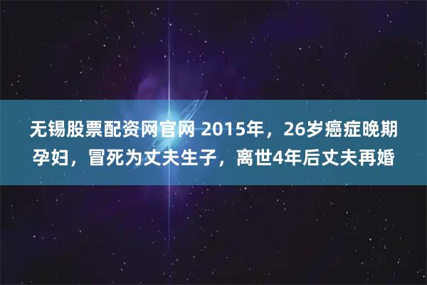无锡股票配资网官网 2015年，26岁癌症晚期孕妇，冒死为丈夫生子，离世4年后丈夫再婚